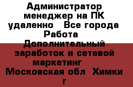 Администратор-менеджер на ПК удаленно - Все города Работа » Дополнительный заработок и сетевой маркетинг   . Московская обл.,Химки г.